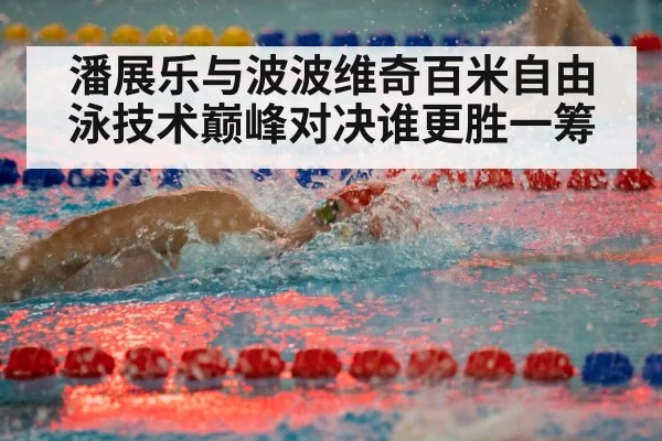 潘展乐与波波维奇百米自由泳技术巅峰对决谁更胜一筹